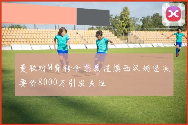 曼联对M费转会态度谨慎西汉姆坚决要价8000万引发关注