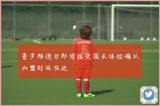 普罗维德尔即将接受国米体检确认加盟时间临近