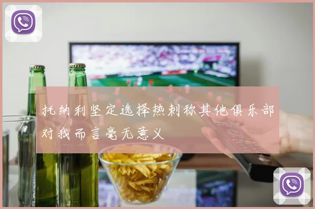 托纳利坚定选择热刺称其他俱乐部对我而言毫无意义