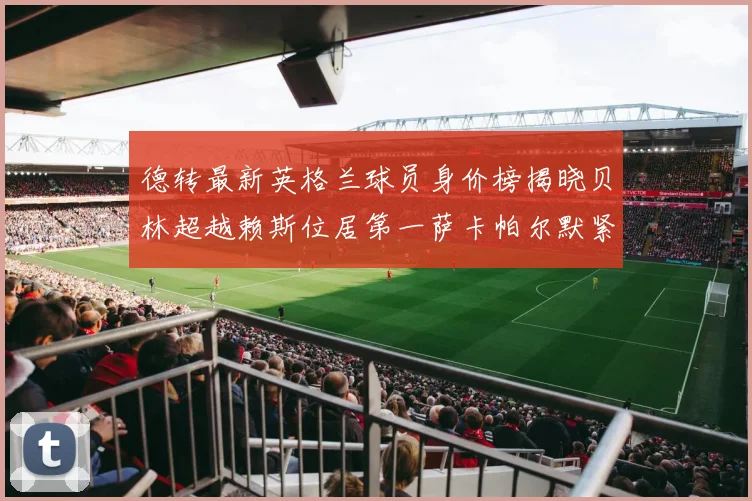 德转最新英格兰球员身价榜揭晓贝林超越赖斯位居第一萨卡帕尔默紧随其后