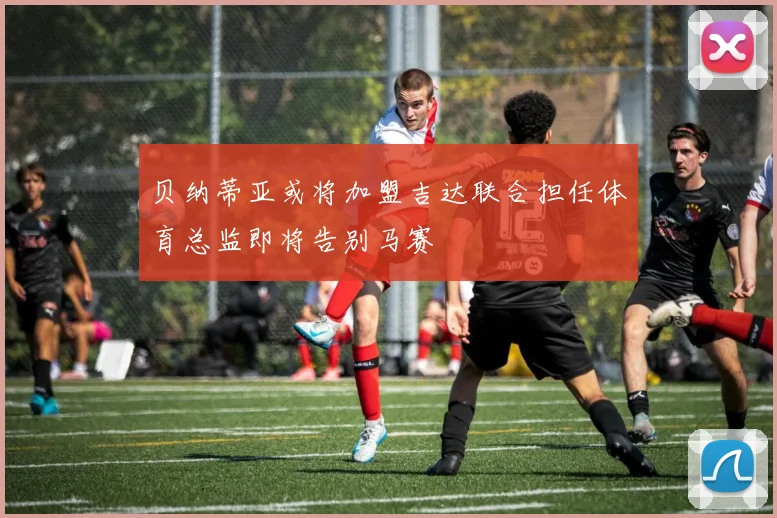 贝纳蒂亚或将加盟吉达联合担任体育总监即将告别马赛