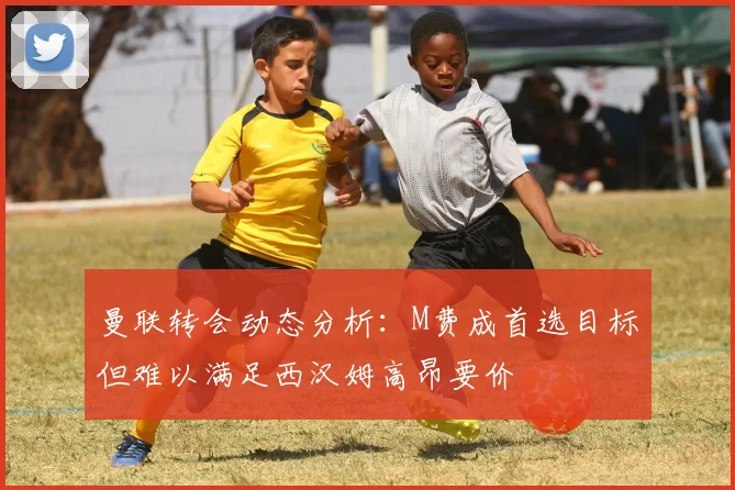 曼联转会动态分析：M费成首选目标但难以满足西汉姆高昂要价