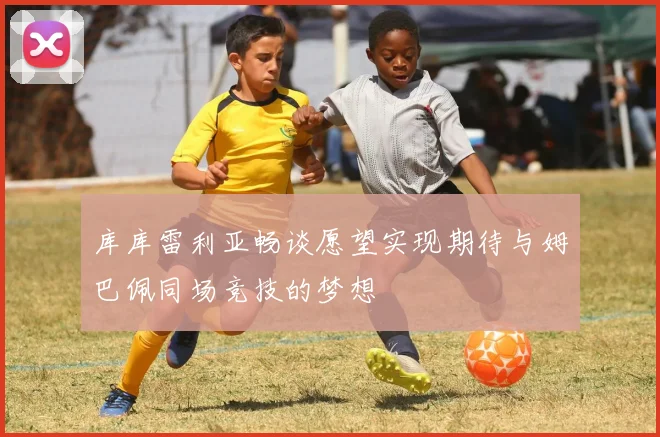 库库雷利亚畅谈愿望实现期待与姆巴佩同场竞技的梦想