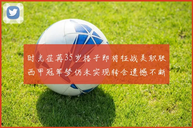时光荏苒35岁格子即将征战美职联西甲冠军梦仍未实现转会遗憾不断