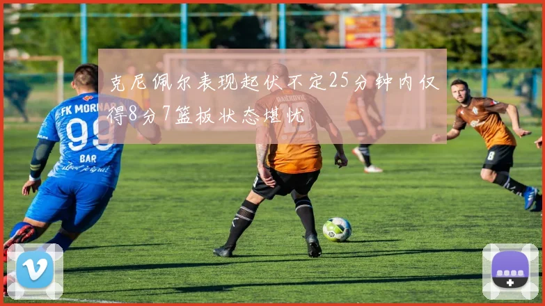 克尼佩尔表现起伏不定25分钟内仅得8分7篮板状态堪忧
