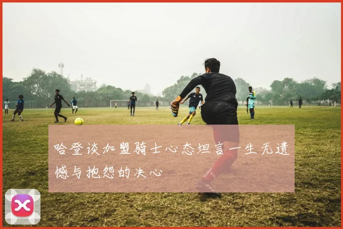 哈登谈加盟骑士心态坦言一生无遗憾与抱怨的决心
