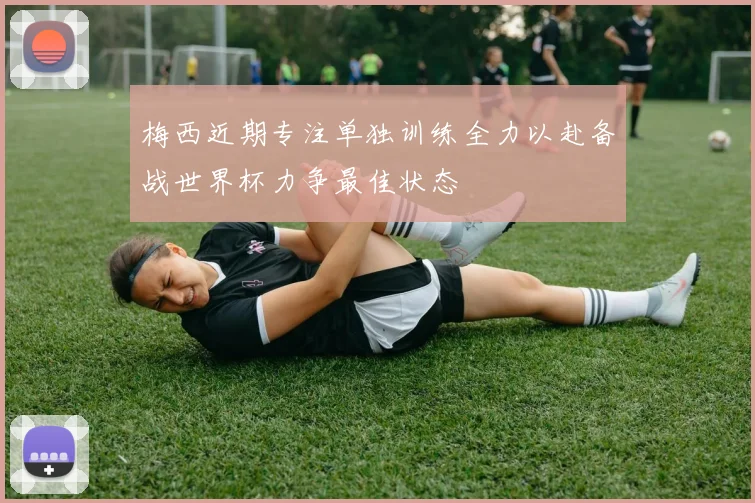 梅西近期专注单独训练全力以赴备战世界杯力争最佳状态