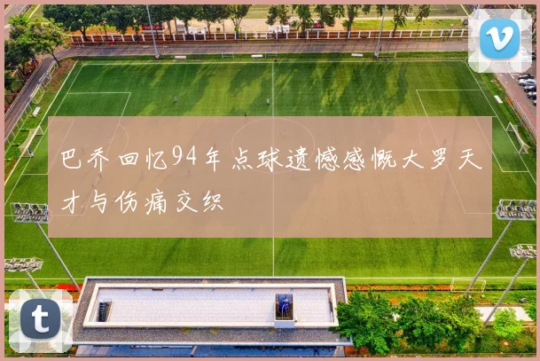 巴乔回忆94年点球遗憾感慨大罗天才与伤痛交织
