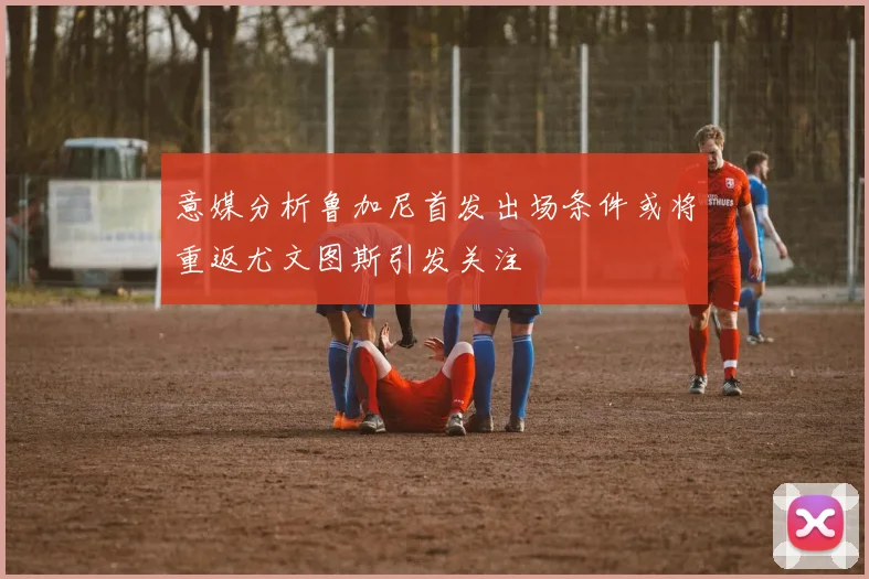 意媒分析鲁加尼首发出场条件或将重返尤文图斯引发关注